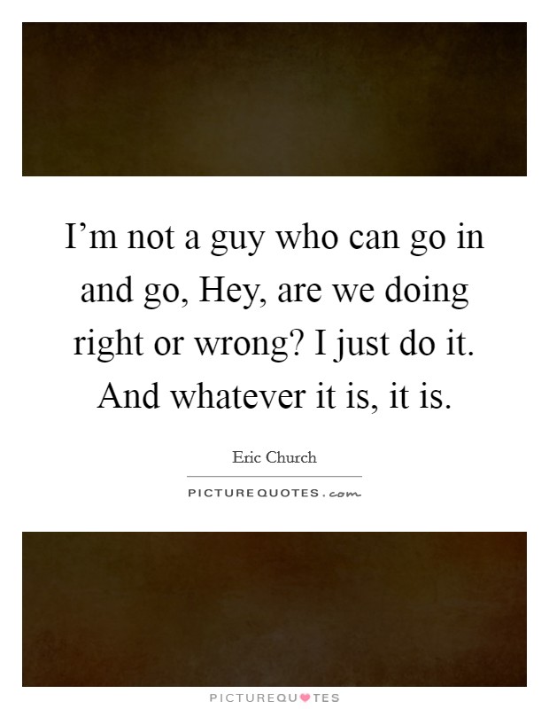 I'm not a guy who can go in and go, Hey, are we doing right or wrong? I just do it. And whatever it is, it is. Picture Quote #1