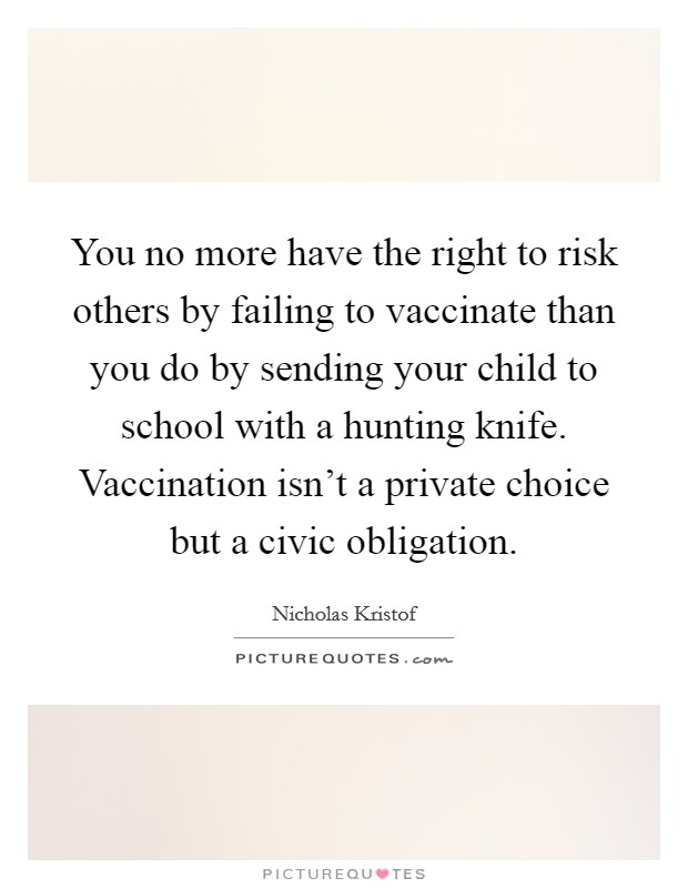 You no more have the right to risk others by failing to vaccinate than you do by sending your child to school with a hunting knife. Vaccination isn't a private choice but a civic obligation. Picture Quote #1