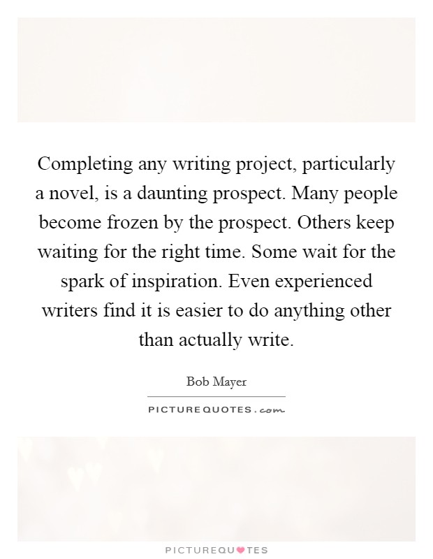 Completing any writing project, particularly a novel, is a daunting prospect. Many people become frozen by the prospect. Others keep waiting for the right time. Some wait for the spark of inspiration. Even experienced writers find it is easier to do anything other than actually write. Picture Quote #1