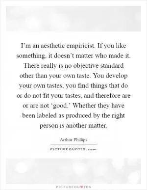 I’m an aesthetic empiricist. If you like something, it doesn’t matter who made it. There really is no objective standard other than your own taste. You develop your own tastes, you find things that do or do not fit your tastes, and therefore are or are not ‘good.’ Whether they have been labeled as produced by the right person is another matter Picture Quote #1