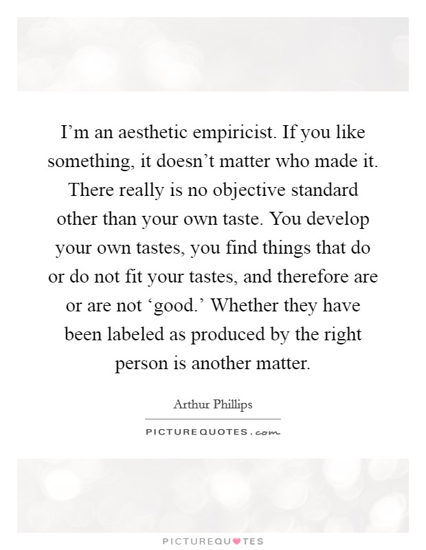 I'm an aesthetic empiricist. If you like something, it doesn't matter who made it. There really is no objective standard other than your own taste. You develop your own tastes, you find things that do or do not fit your tastes, and therefore are or are not ‘good.' Whether they have been labeled as produced by the right person is another matter. Picture Quote #1