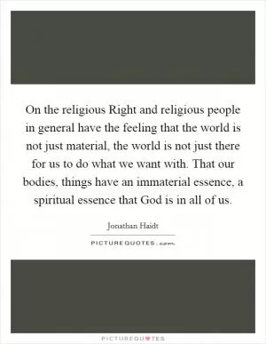 On the religious Right and religious people in general have the feeling that the world is not just material, the world is not just there for us to do what we want with. That our bodies, things have an immaterial essence, a spiritual essence that God is in all of us Picture Quote #1