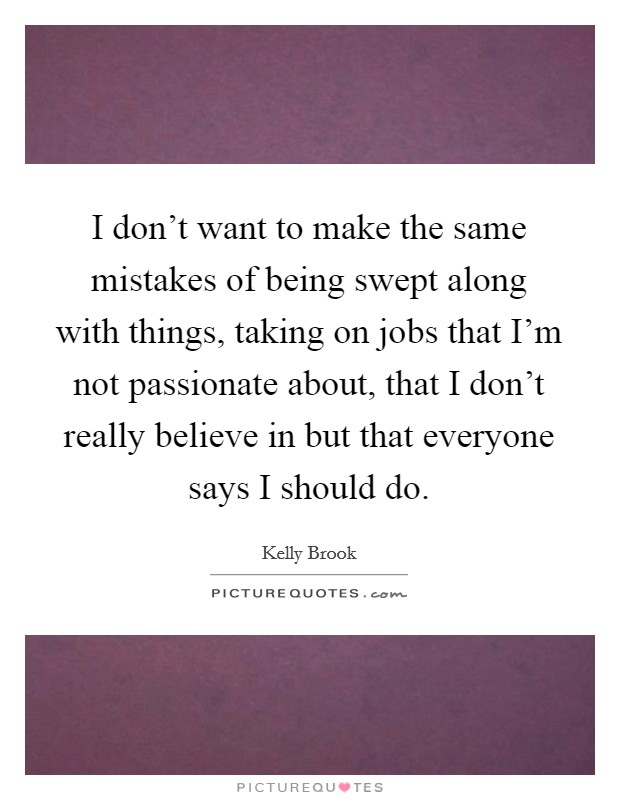 I don't want to make the same mistakes of being swept along with things, taking on jobs that I'm not passionate about, that I don't really believe in but that everyone says I should do. Picture Quote #1