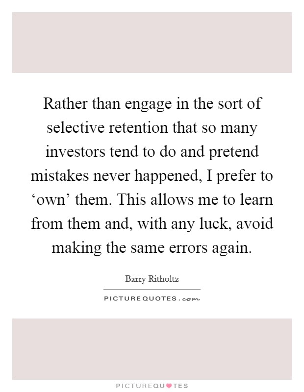 Rather than engage in the sort of selective retention that so many investors tend to do and pretend mistakes never happened, I prefer to ‘own' them. This allows me to learn from them and, with any luck, avoid making the same errors again. Picture Quote #1