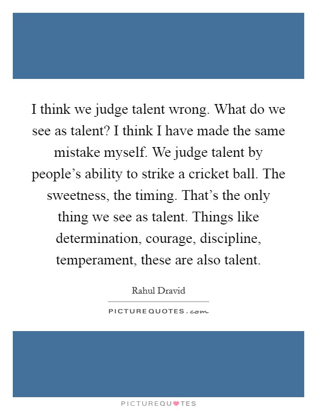 I think we judge talent wrong. What do we see as talent? I think I have made the same mistake myself. We judge talent by people's ability to strike a cricket ball. The sweetness, the timing. That's the only thing we see as talent. Things like determination, courage, discipline, temperament, these are also talent. Picture Quote #1
