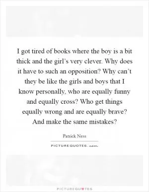 I got tired of books where the boy is a bit thick and the girl’s very clever. Why does it have to such an opposition? Why can’t they be like the girls and boys that I know personally, who are equally funny and equally cross? Who get things equally wrong and are equally brave? And make the same mistakes? Picture Quote #1