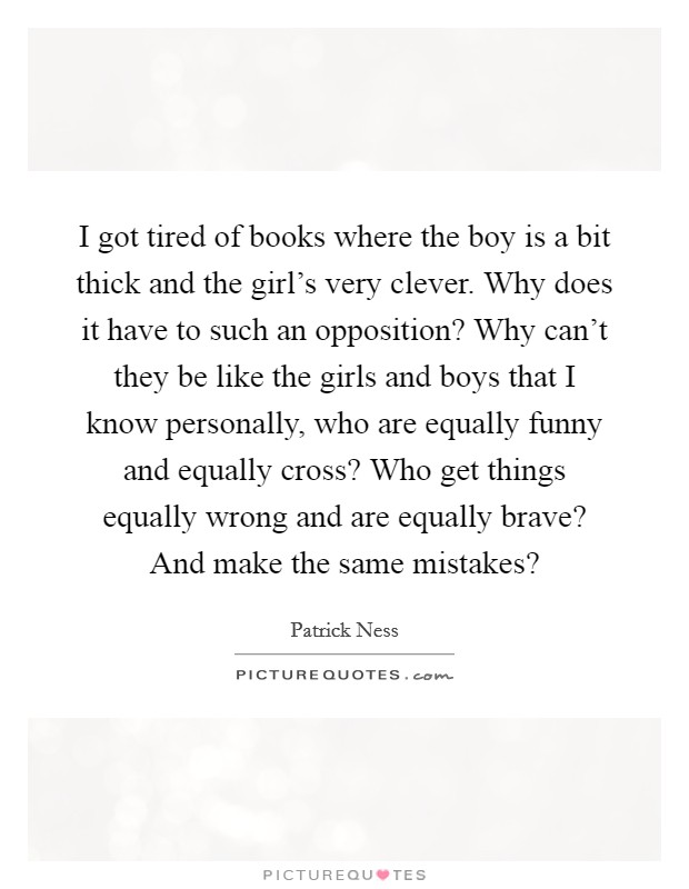 I got tired of books where the boy is a bit thick and the girl's very clever. Why does it have to such an opposition? Why can't they be like the girls and boys that I know personally, who are equally funny and equally cross? Who get things equally wrong and are equally brave? And make the same mistakes? Picture Quote #1