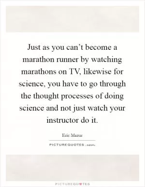 Just as you can’t become a marathon runner by watching marathons on TV, likewise for science, you have to go through the thought processes of doing science and not just watch your instructor do it Picture Quote #1