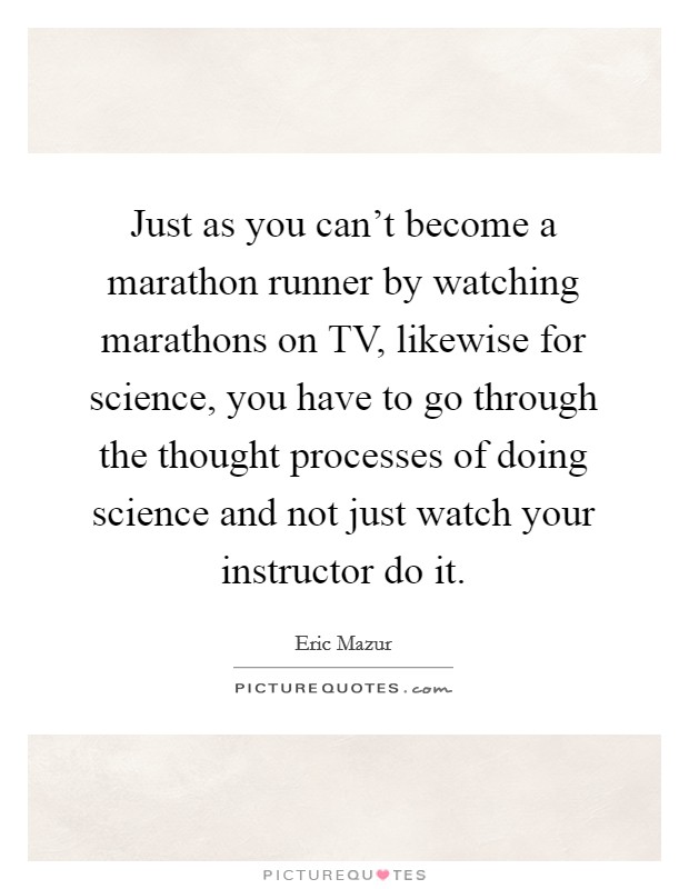 Just as you can't become a marathon runner by watching marathons on TV, likewise for science, you have to go through the thought processes of doing science and not just watch your instructor do it. Picture Quote #1
