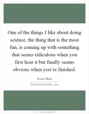One of the things I like about doing science, the thing that is the most fun, is coming up with something that seems ridiculous when you first hear it but finally seems obvious when you’re finished Picture Quote #1
