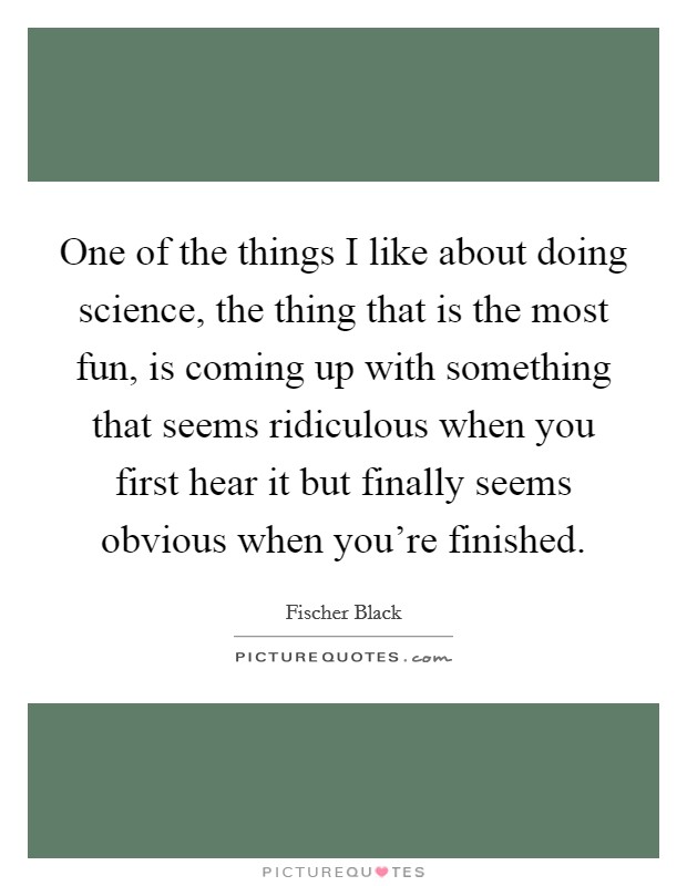 One of the things I like about doing science, the thing that is the most fun, is coming up with something that seems ridiculous when you first hear it but finally seems obvious when you're finished. Picture Quote #1