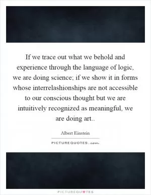 If we trace out what we behold and experience through the language of logic, we are doing science; if we show it in forms whose interrelashionships are not accessible to our conscious thought but we are intuitively recognized as meaningful, we are doing art Picture Quote #1