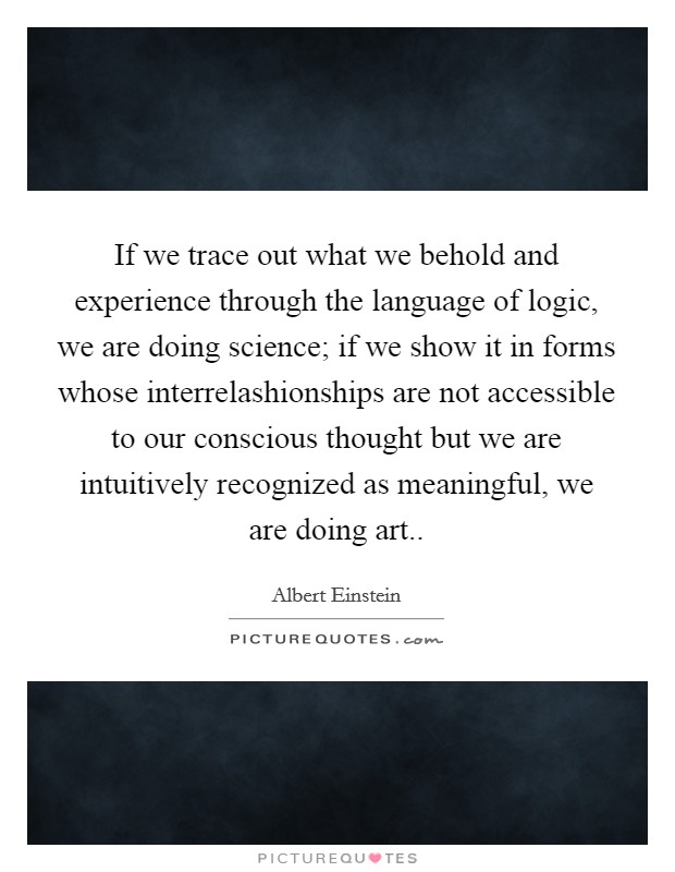 If we trace out what we behold and experience through the language of logic, we are doing science; if we show it in forms whose interrelashionships are not accessible to our conscious thought but we are intuitively recognized as meaningful, we are doing art.. Picture Quote #1