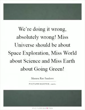 We’re doing it wrong, absolutely wrong! Miss Universe should be about Space Exploration, Miss World about Science and Miss Earth about Going Green! Picture Quote #1