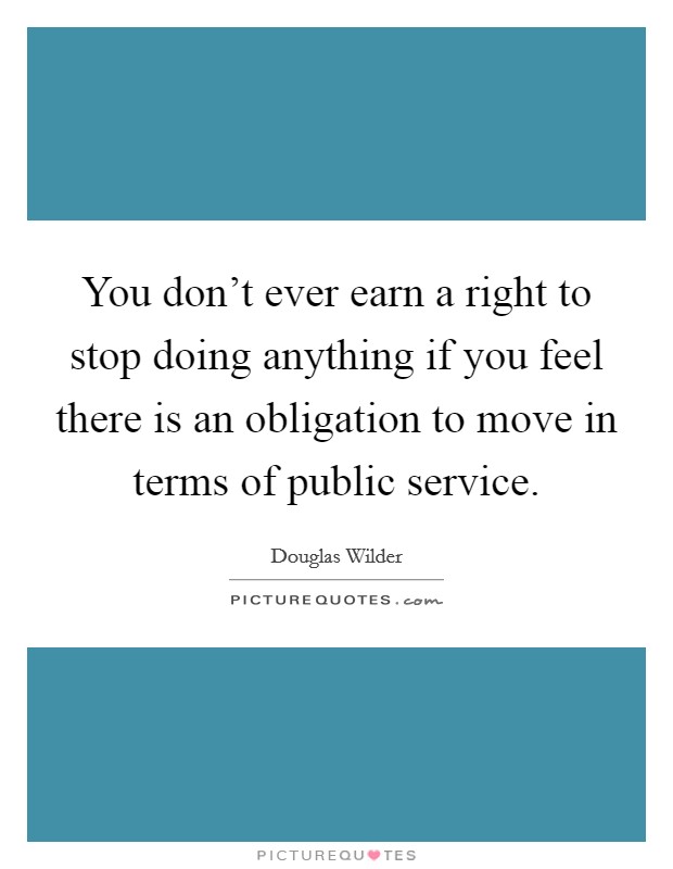 You don't ever earn a right to stop doing anything if you feel there is an obligation to move in terms of public service. Picture Quote #1