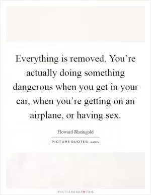 Everything is removed. You’re actually doing something dangerous when you get in your car, when you’re getting on an airplane, or having sex Picture Quote #1