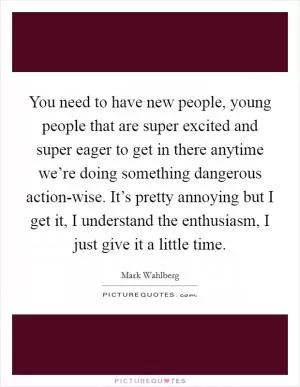 You need to have new people, young people that are super excited and super eager to get in there anytime we’re doing something dangerous action-wise. It’s pretty annoying but I get it, I understand the enthusiasm, I just give it a little time Picture Quote #1