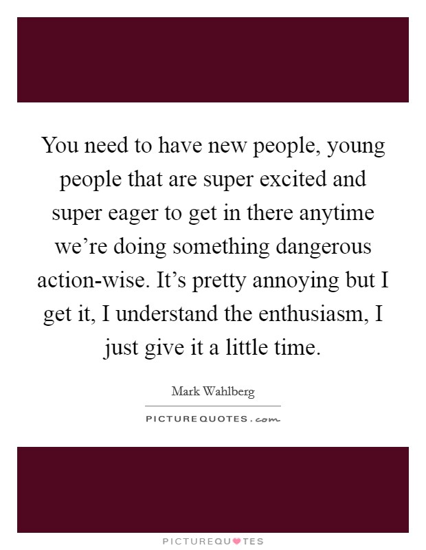 You need to have new people, young people that are super excited and super eager to get in there anytime we're doing something dangerous action-wise. It's pretty annoying but I get it, I understand the enthusiasm, I just give it a little time. Picture Quote #1