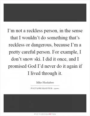 I’m not a reckless person, in the sense that I wouldn’t do something that’s reckless or dangerous, because I’m a pretty careful person. For example, I don’t snow ski. I did it once, and I promised God I’d never do it again if I lived through it Picture Quote #1
