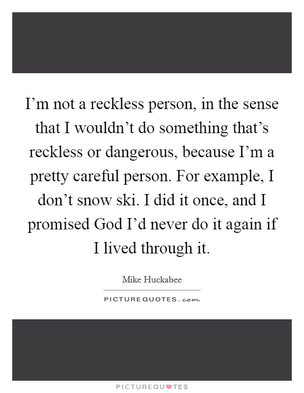 I'm not a reckless person, in the sense that I wouldn't do something that's reckless or dangerous, because I'm a pretty careful person. For example, I don't snow ski. I did it once, and I promised God I'd never do it again if I lived through it. Picture Quote #1