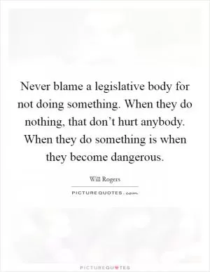 Never blame a legislative body for not doing something. When they do nothing, that don’t hurt anybody. When they do something is when they become dangerous Picture Quote #1