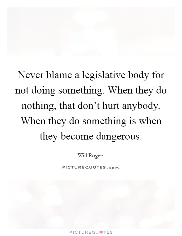 Never blame a legislative body for not doing something. When they do nothing, that don't hurt anybody. When they do something is when they become dangerous. Picture Quote #1