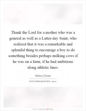 Thank the Lord for a mother who was a general as well as a Latter-day Saint; who realized that it was a remarkable and splendid thing to encourage a boy to do something besides perhaps milking cows if he was on a farm, if he had ambitions along athletic lines Picture Quote #1
