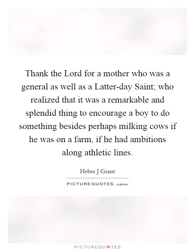 Thank the Lord for a mother who was a general as well as a Latter-day Saint; who realized that it was a remarkable and splendid thing to encourage a boy to do something besides perhaps milking cows if he was on a farm, if he had ambitions along athletic lines. Picture Quote #1