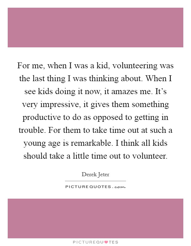 For me, when I was a kid, volunteering was the last thing I was thinking about. When I see kids doing it now, it amazes me. It's very impressive, it gives them something productive to do as opposed to getting in trouble. For them to take time out at such a young age is remarkable. I think all kids should take a little time out to volunteer. Picture Quote #1