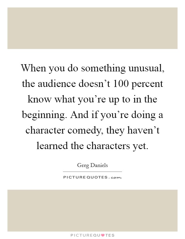 When you do something unusual, the audience doesn't 100 percent know what you're up to in the beginning. And if you're doing a character comedy, they haven't learned the characters yet. Picture Quote #1