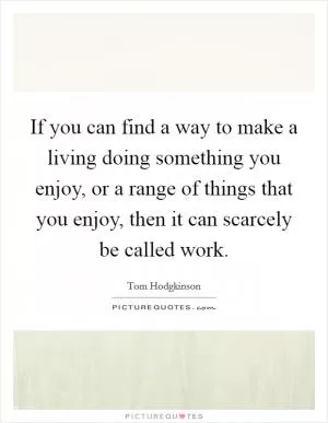 If you can find a way to make a living doing something you enjoy, or a range of things that you enjoy, then it can scarcely be called work Picture Quote #1