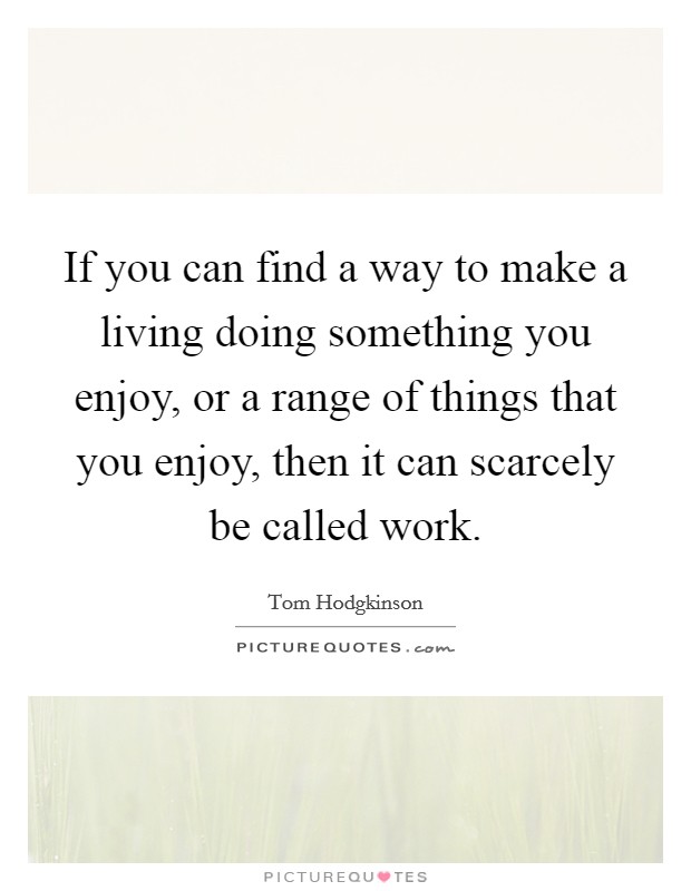 If you can find a way to make a living doing something you enjoy, or a range of things that you enjoy, then it can scarcely be called work. Picture Quote #1