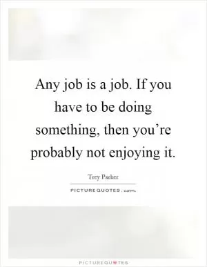 Any job is a job. If you have to be doing something, then you’re probably not enjoying it Picture Quote #1