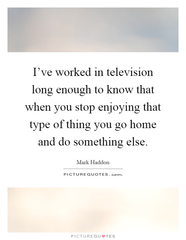 I've worked in television long enough to know that when you stop enjoying that type of thing you go home and do something else. Picture Quote #1