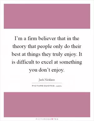 I’m a firm believer that in the theory that people only do their best at things they truly enjoy. It is difficult to excel at something you don’t enjoy Picture Quote #1