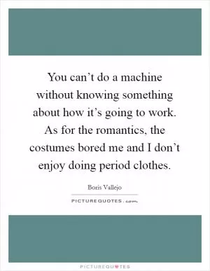 You can’t do a machine without knowing something about how it’s going to work. As for the romantics, the costumes bored me and I don’t enjoy doing period clothes Picture Quote #1