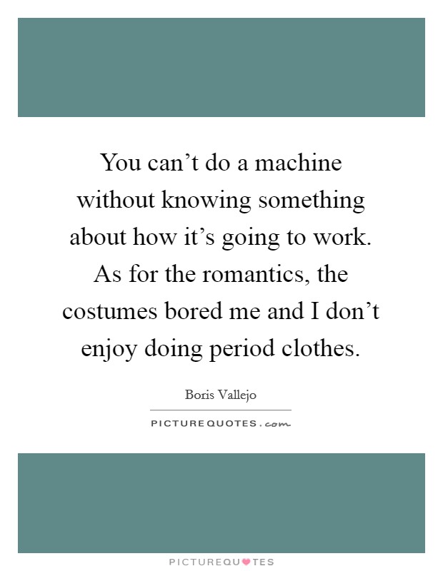 You can't do a machine without knowing something about how it's going to work. As for the romantics, the costumes bored me and I don't enjoy doing period clothes. Picture Quote #1