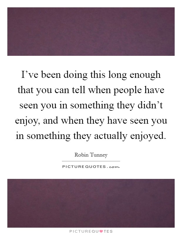 I've been doing this long enough that you can tell when people have seen you in something they didn't enjoy, and when they have seen you in something they actually enjoyed. Picture Quote #1