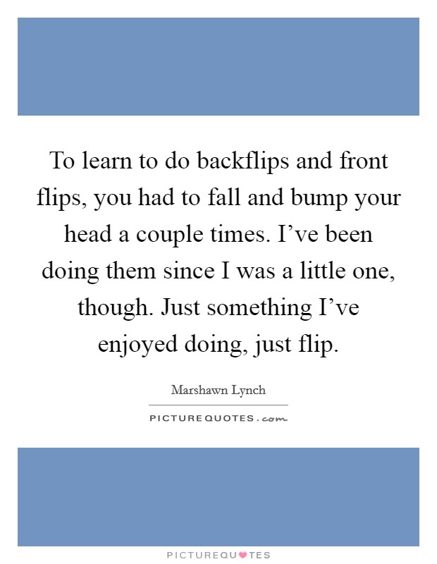 To learn to do backflips and front flips, you had to fall and bump your head a couple times. I've been doing them since I was a little one, though. Just something I've enjoyed doing, just flip. Picture Quote #1