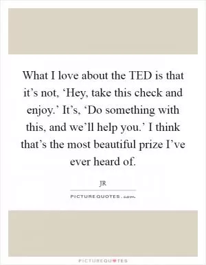 What I love about the TED is that it’s not, ‘Hey, take this check and enjoy.’ It’s, ‘Do something with this, and we’ll help you.’ I think that’s the most beautiful prize I’ve ever heard of Picture Quote #1