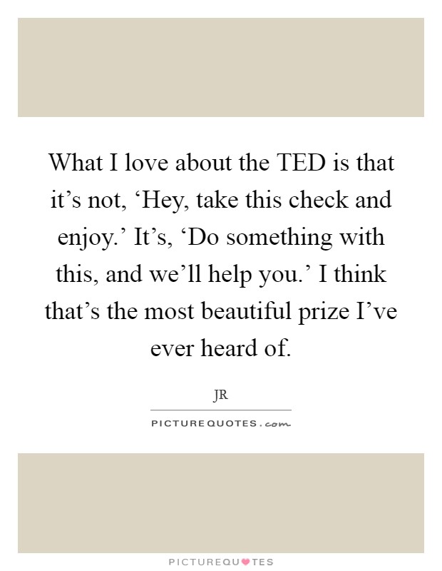 What I love about the TED is that it's not, ‘Hey, take this check and enjoy.' It's, ‘Do something with this, and we'll help you.' I think that's the most beautiful prize I've ever heard of. Picture Quote #1