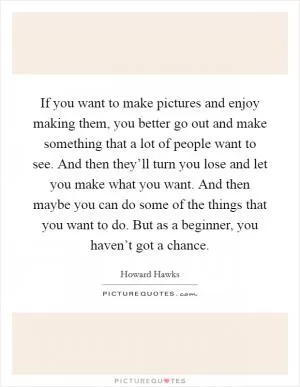 If you want to make pictures and enjoy making them, you better go out and make something that a lot of people want to see. And then they’ll turn you lose and let you make what you want. And then maybe you can do some of the things that you want to do. But as a beginner, you haven’t got a chance Picture Quote #1