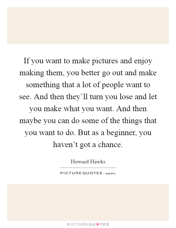 If you want to make pictures and enjoy making them, you better go out and make something that a lot of people want to see. And then they'll turn you lose and let you make what you want. And then maybe you can do some of the things that you want to do. But as a beginner, you haven't got a chance. Picture Quote #1