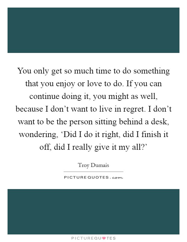 You only get so much time to do something that you enjoy or love to do. If you can continue doing it, you might as well, because I don't want to live in regret. I don't want to be the person sitting behind a desk, wondering, ‘Did I do it right, did I finish it off, did I really give it my all?' Picture Quote #1
