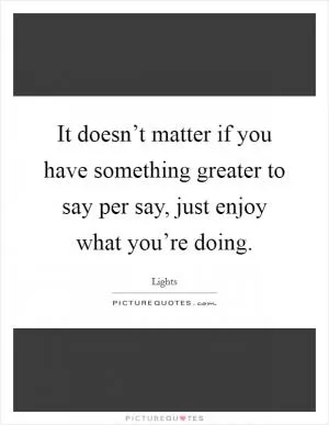 It doesn’t matter if you have something greater to say per say, just enjoy what you’re doing Picture Quote #1