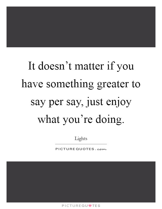 It doesn't matter if you have something greater to say per say, just enjoy what you're doing. Picture Quote #1