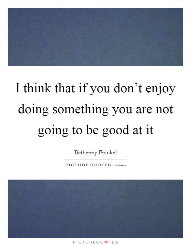 I think that if you don't enjoy doing something you are not going to be good at it Picture Quote #1