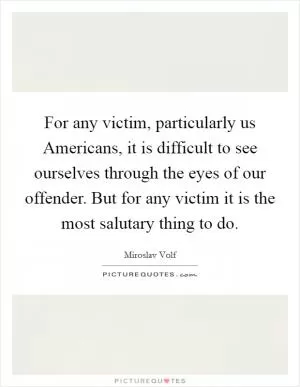 For any victim, particularly us Americans, it is difficult to see ourselves through the eyes of our offender. But for any victim it is the most salutary thing to do Picture Quote #1
