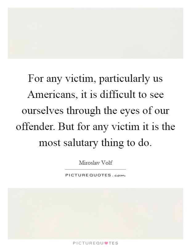 For any victim, particularly us Americans, it is difficult to see ourselves through the eyes of our offender. But for any victim it is the most salutary thing to do. Picture Quote #1