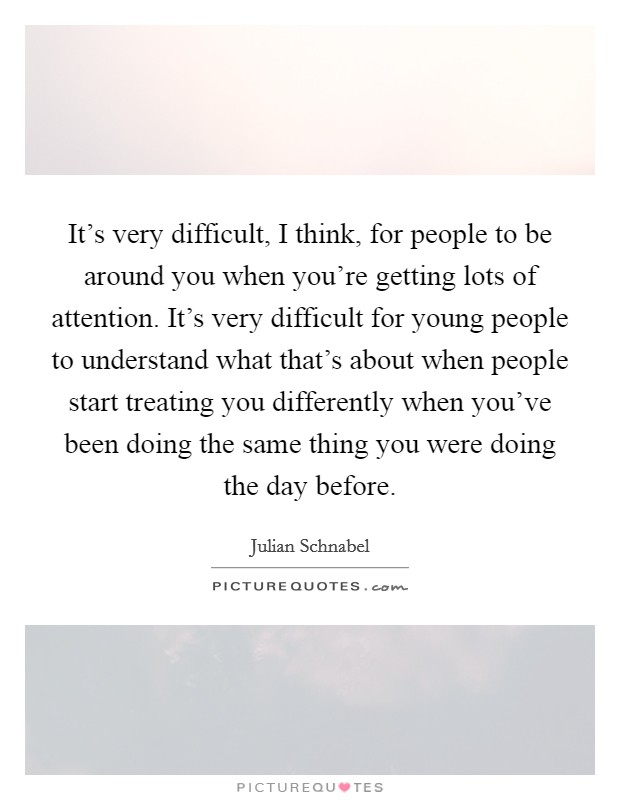 It's very difficult, I think, for people to be around you when you're getting lots of attention. It's very difficult for young people to understand what that's about when people start treating you differently when you've been doing the same thing you were doing the day before. Picture Quote #1